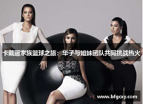 卡戴珊家族篮球之旅：华子与姐妹团队共同挑战热火